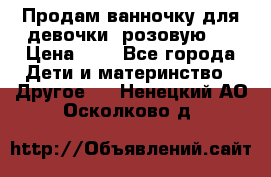 Продам ванночку для девочки (розовую). › Цена ­ 1 - Все города Дети и материнство » Другое   . Ненецкий АО,Осколково д.